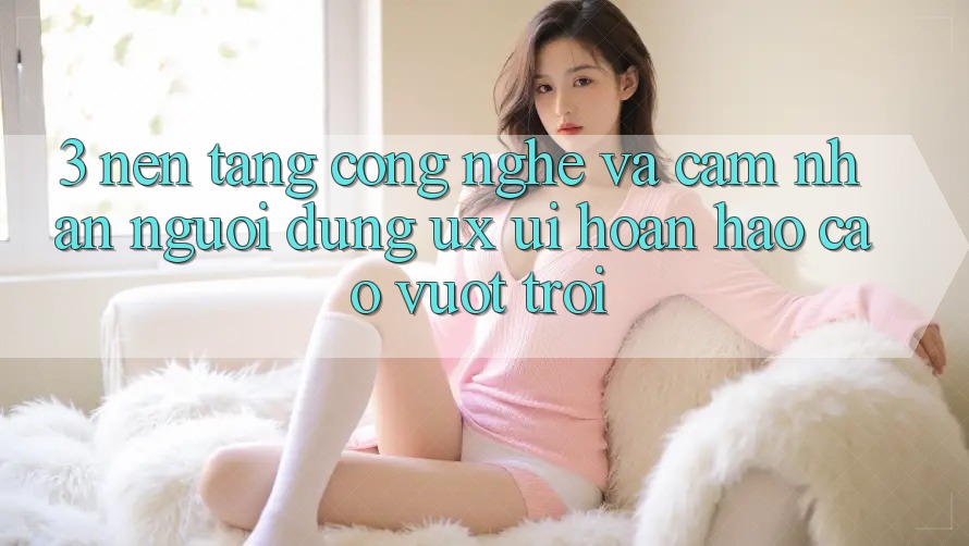 3. Nền tảng công nghệ và Cảm nhận người dùng (UX/UI) hoàn hảo cao vượt trội