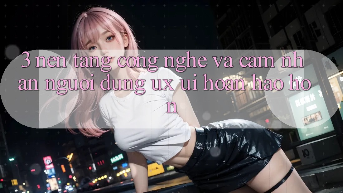 3. Nền tảng công nghệ và Cảm nhận người dùng (UX/UI) hoàn hảo hơn