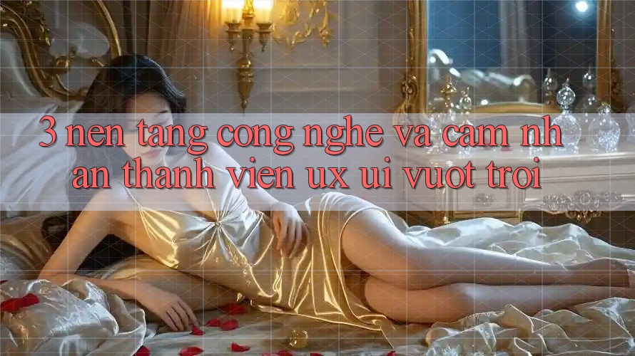 3. Nền tảng công nghệ và Cảm nhận thành viên (UX/UI) vượt trội