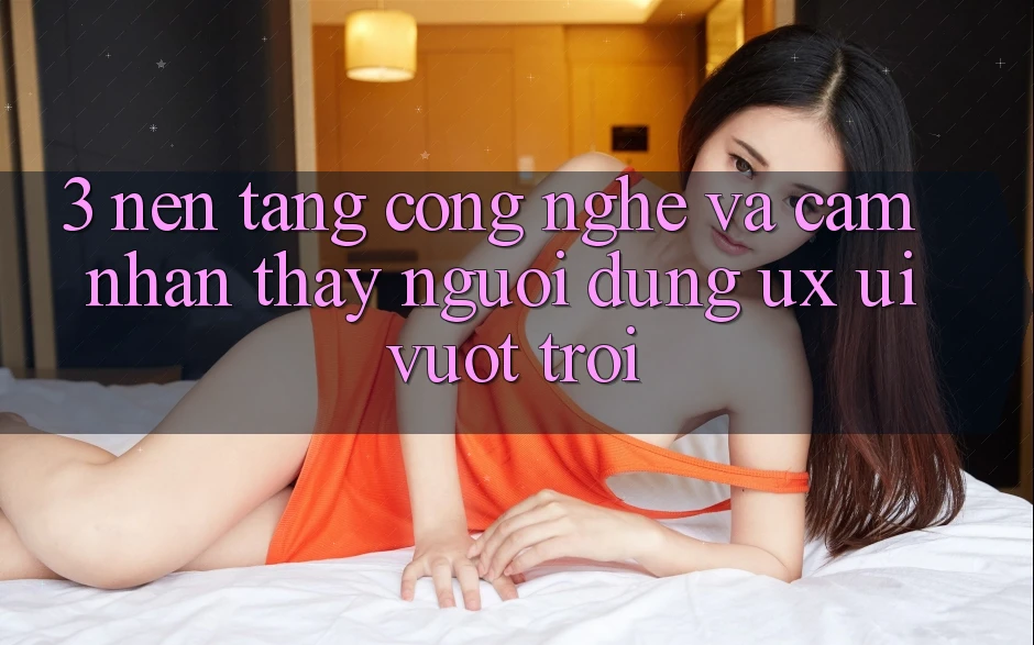 3. Nền tảng công nghệ và Cảm nhận thấy người dùng (UX/UI) vượt trội