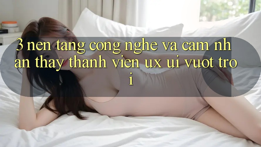 3. Nền tảng công nghệ và Cảm nhận thấy thành viên (UX/UI) vượt trội