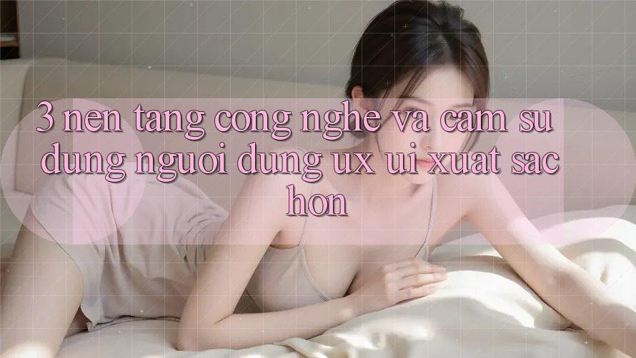 3. Nền tảng công nghệ và Cảm sử dụng người dùng (UX/UI) xuất sắc hơn