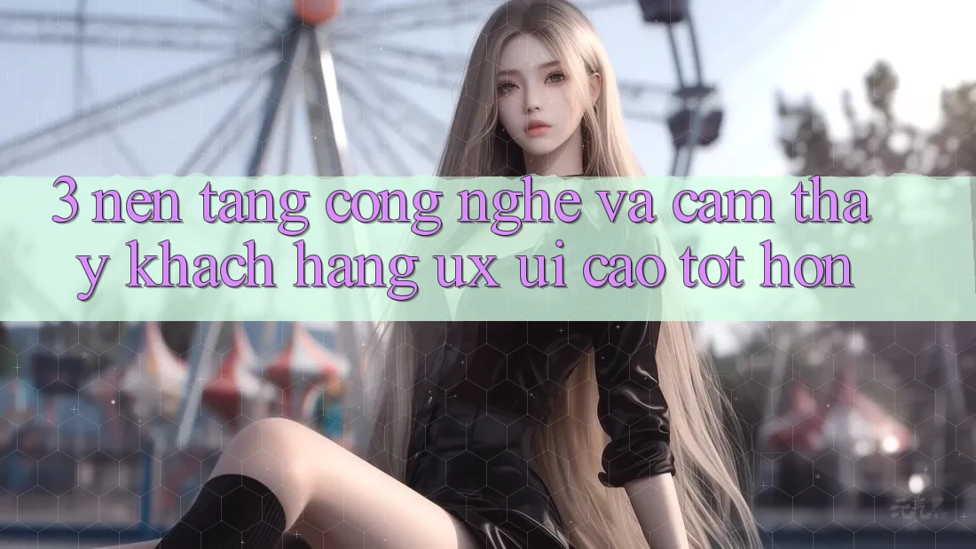 3. Nền tảng công nghệ và Cảm thấy khách hàng (UX/UI) cao tốt hơn