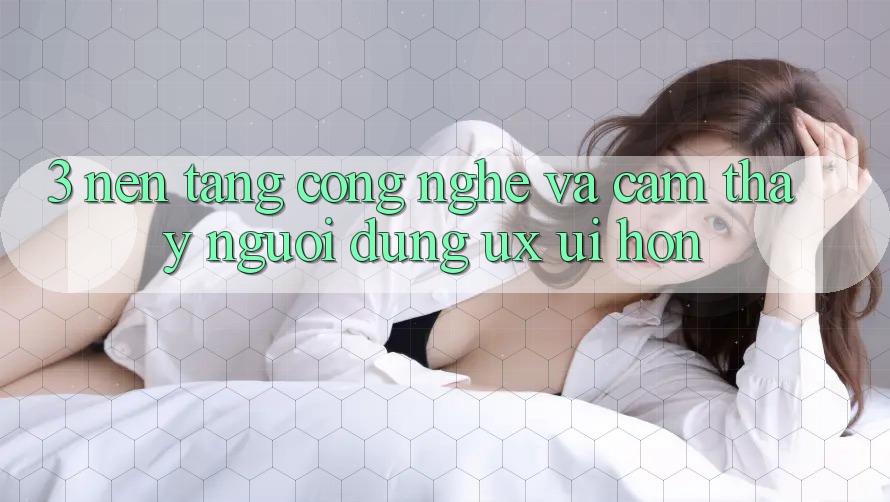 3. Nền tảng công nghệ và Cảm thấy người dùng (UX/UI) hơn