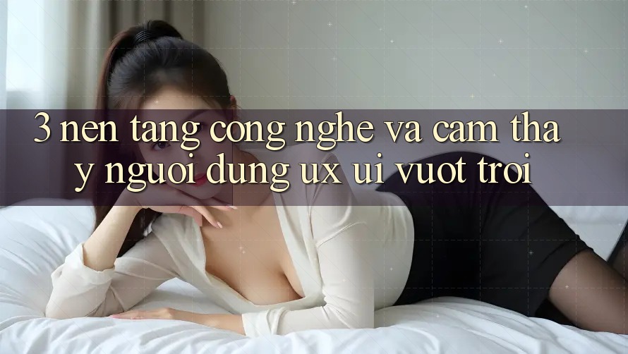 3. Nền tảng công nghệ và Cảm thấy người dùng (UX/UI) vượt trội