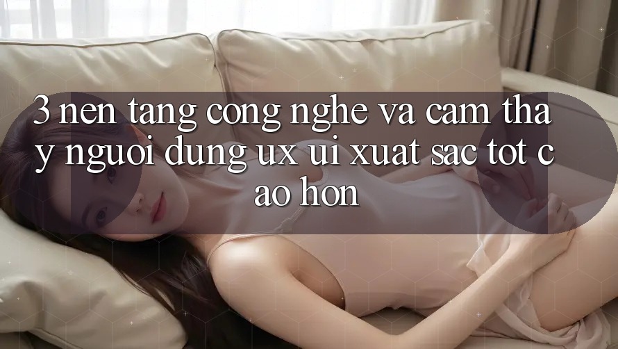 3. Nền tảng công nghệ và Cảm thấy người dùng (UX/UI) xuất sắc tốt cao hơn