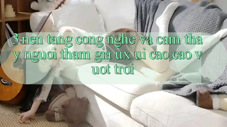 3. Nền tảng công nghệ và Cảm thấy người tham gia (UX/UI) cao cao vượt trội