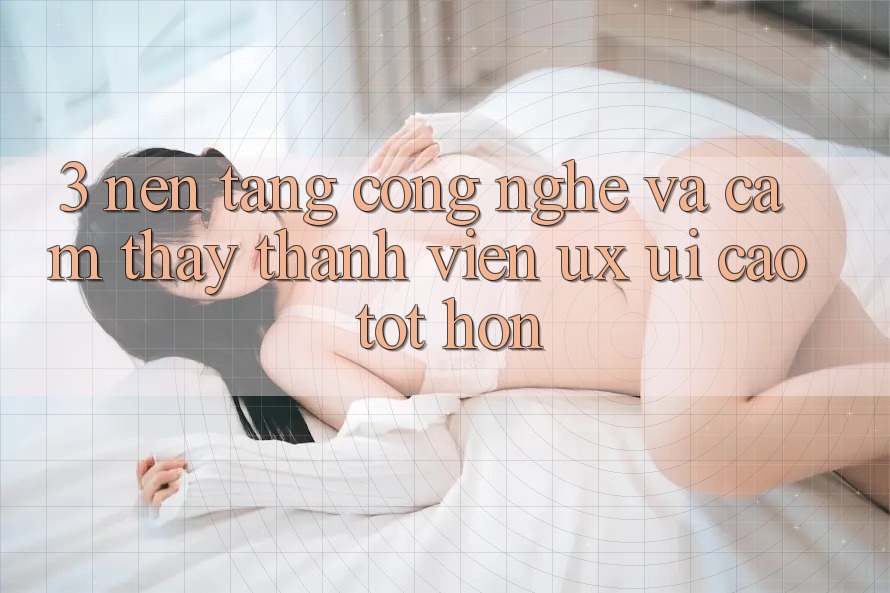 3. Nền tảng công nghệ và Cảm thấy thành viên (UX/UI) cao tốt hơn
