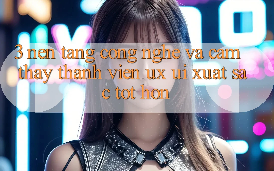 3. Nền tảng công nghệ và Cảm thấy thành viên (UX/UI) xuất sắc tốt hơn