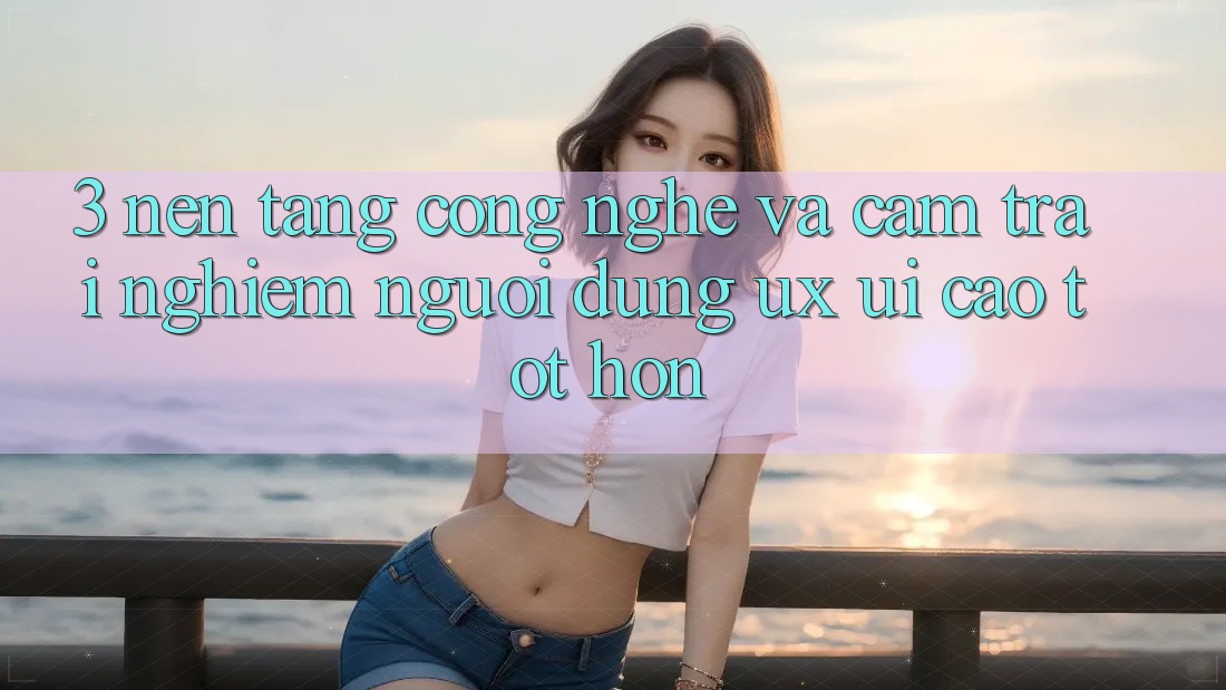 3. Nền tảng công nghệ và Cảm trải nghiệm người dùng (UX/UI) cao tốt hơn