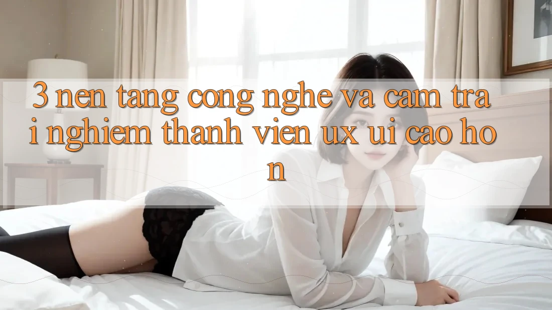 3. Nền tảng công nghệ và Cảm trải nghiệm thành viên (UX/UI) cao hơn
