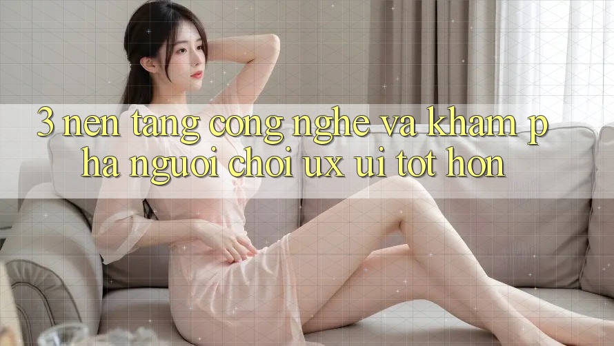 3. Nền tảng công nghệ và Khám phá người chơi (UX/UI) tốt hơn
