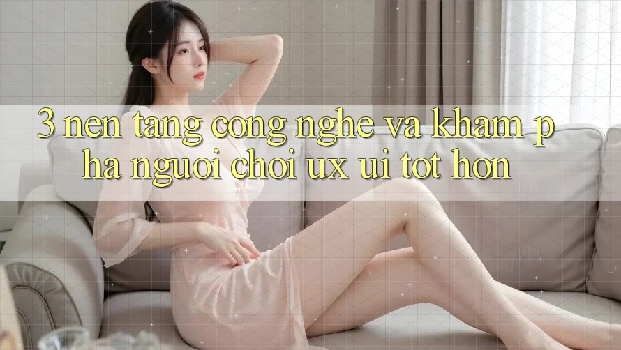 3. Nền tảng công nghệ và Khám phá người chơi (UX/UI) tốt hơn