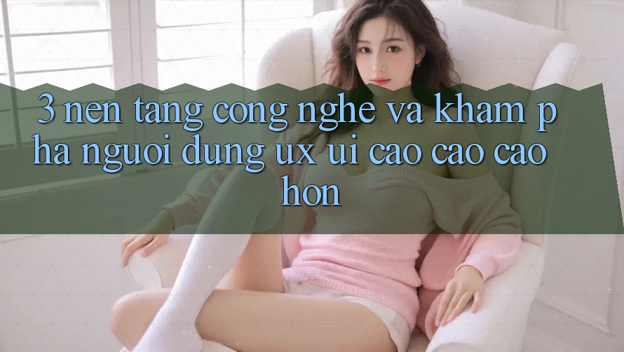 3. Nền tảng công nghệ và Khám phá người dùng (UX/UI) cao cao cao hơn
