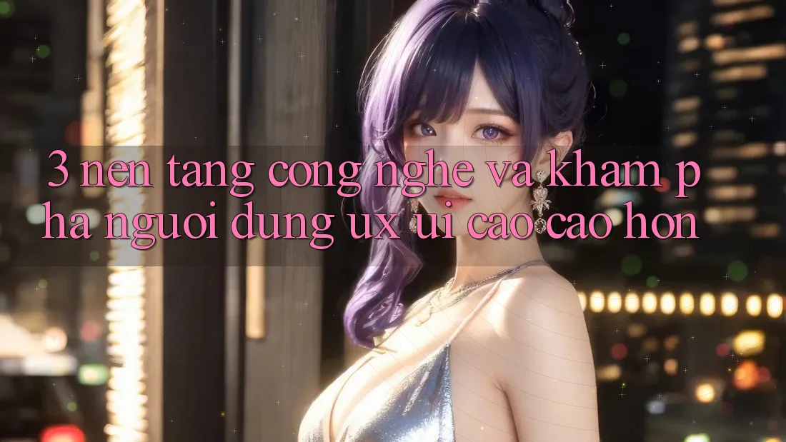 3. Nền tảng công nghệ và Khám phá người dùng (UX/UI) cao cao hơn