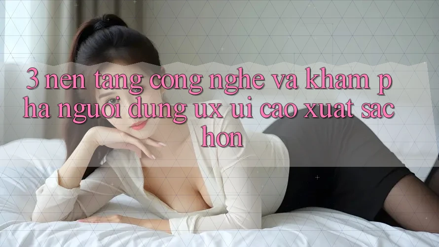 3. Nền tảng công nghệ và Khám phá người dùng (UX/UI) cao xuất sắc hơn