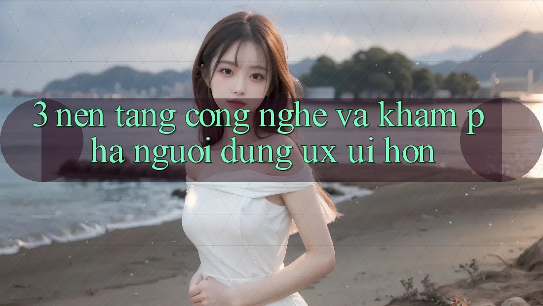 3. Nền tảng công nghệ và Khám phá người dùng (UX/UI) hơn