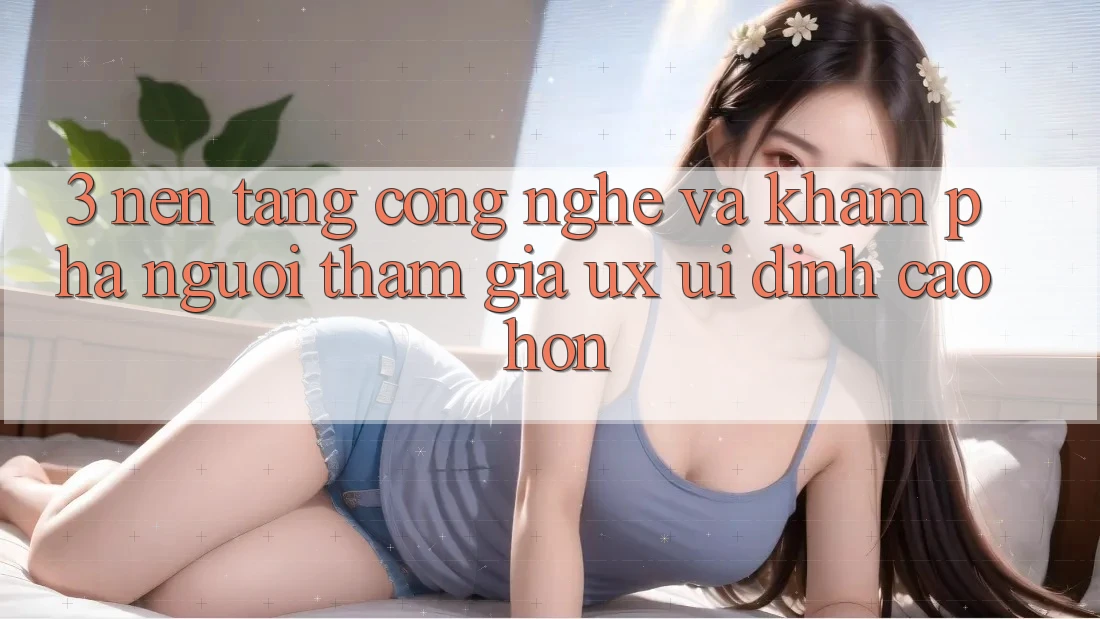 3. Nền tảng công nghệ và Khám phá người tham gia (UX/UI) đỉnh cao hơn