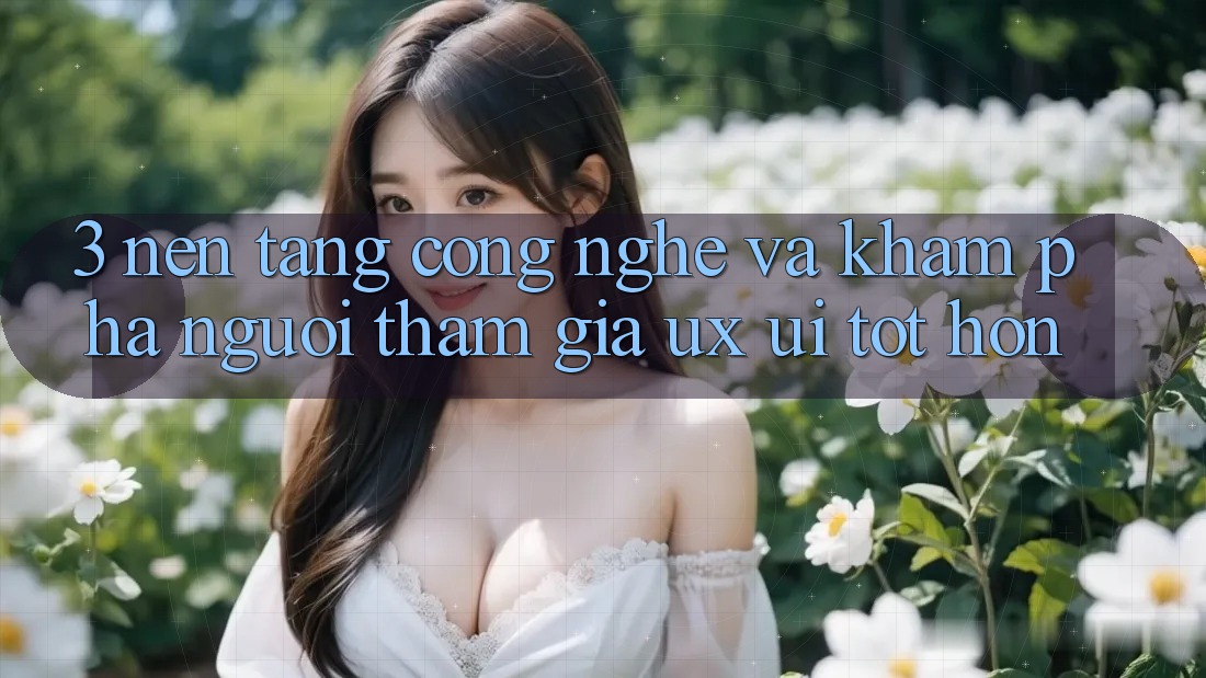 3. Nền tảng công nghệ và Khám phá người tham gia (UX/UI) tốt hơn