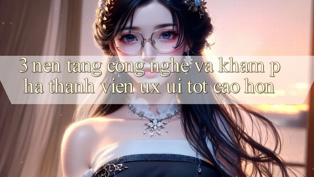 3. Nền tảng công nghệ và Khám phá thành viên (UX/UI) tốt cao hơn