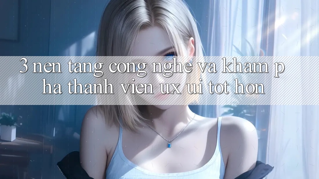 3. Nền tảng công nghệ và Khám phá thành viên (UX/UI) tốt hơn