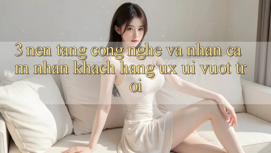 3. Nền tảng công nghệ và Nhận cảm nhận khách hàng (UX/UI) vượt trội