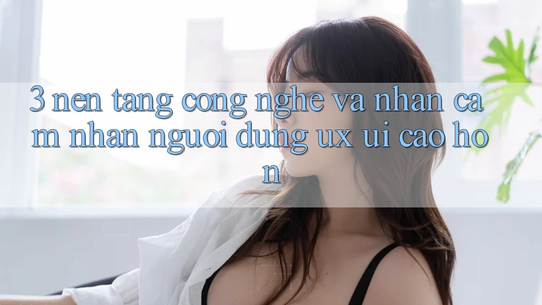 3. Nền tảng công nghệ và Nhận cảm nhận người dùng (UX/UI) cao hơn