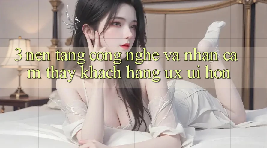 3. Nền tảng công nghệ và Nhận cảm thấy khách hàng (UX/UI) hơn