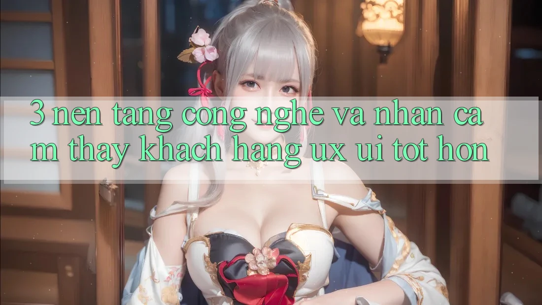 3. Nền tảng công nghệ và Nhận cảm thấy khách hàng (UX/UI) tốt hơn