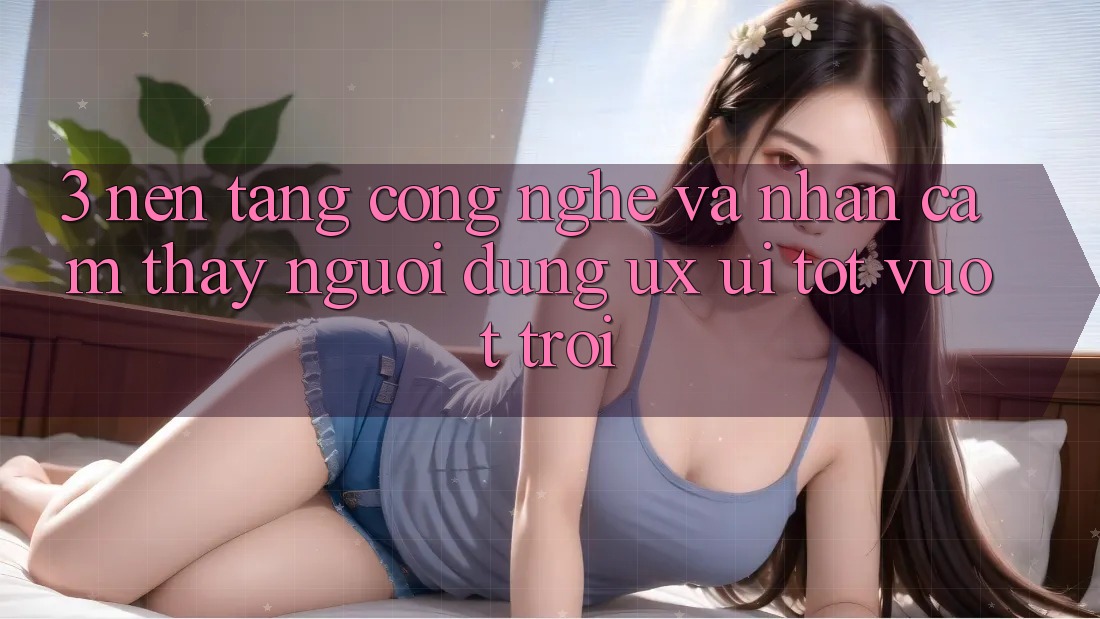 3. Nền tảng công nghệ và Nhận cảm thấy người dùng (UX/UI) tốt vượt trội