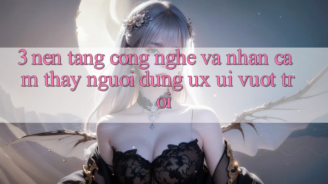 3. Nền tảng công nghệ và Nhận cảm thấy người dùng (UX/UI) vượt trội