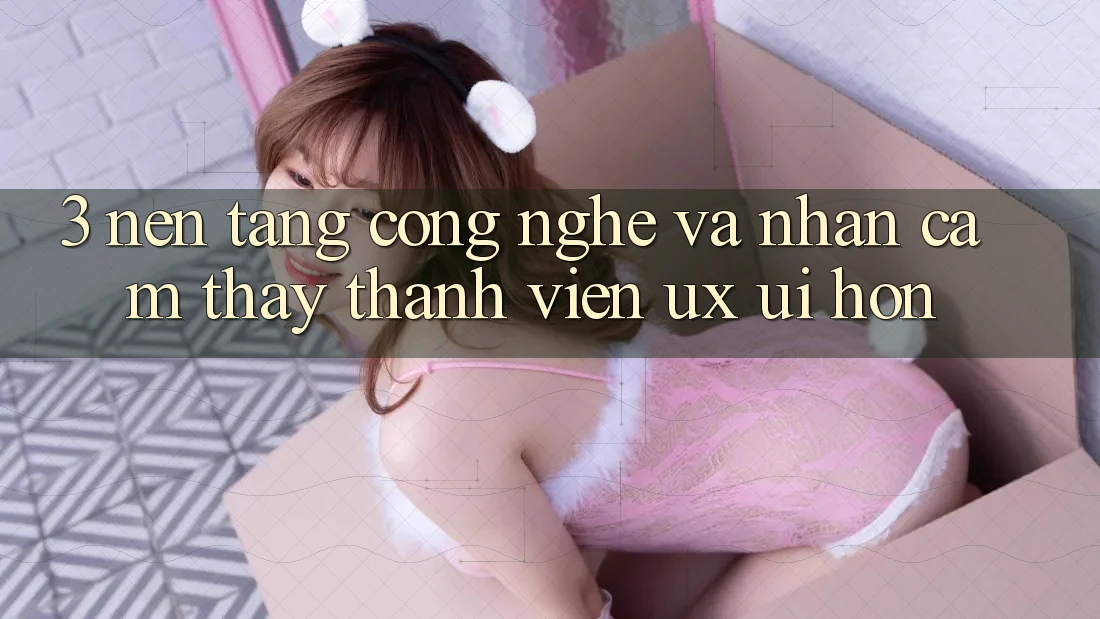 3. Nền tảng công nghệ và Nhận cảm thấy thành viên (UX/UI) hơn