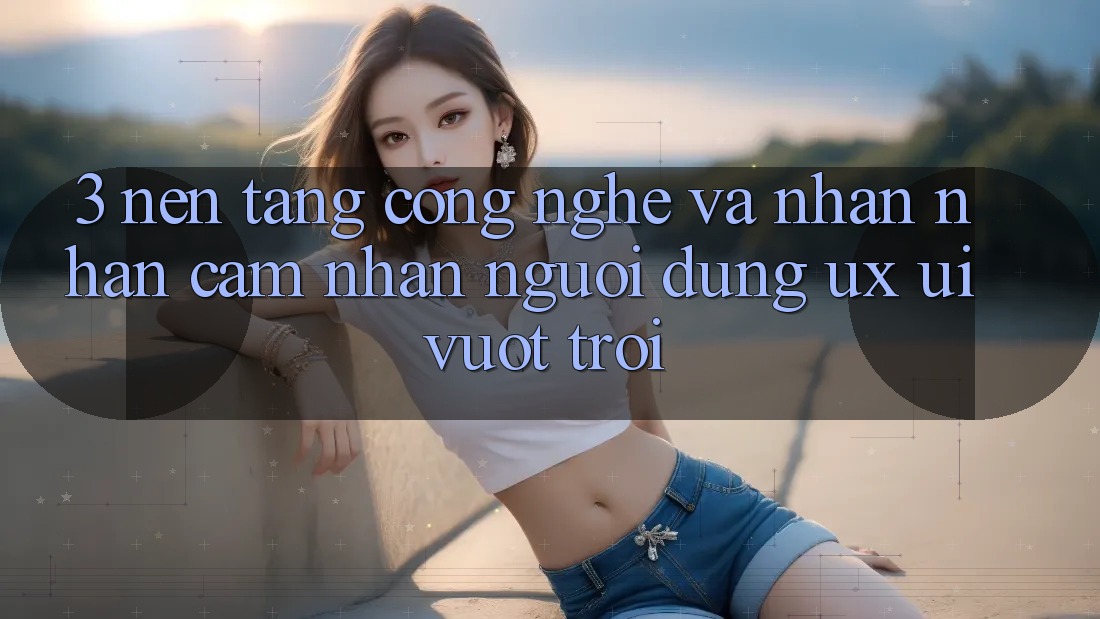 3. Nền tảng công nghệ và Nhận nhận cảm nhận người dùng (UX/UI) vượt trội