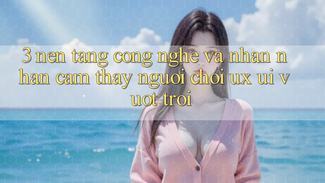 3. Nền tảng công nghệ và Nhận nhận cảm thấy người chơi (UX/UI) vượt trội