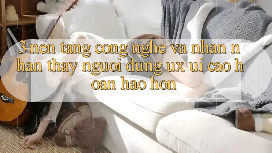 3. Nền tảng công nghệ và Nhận nhận thấy người dùng (UX/UI) cao hoàn hảo hơn