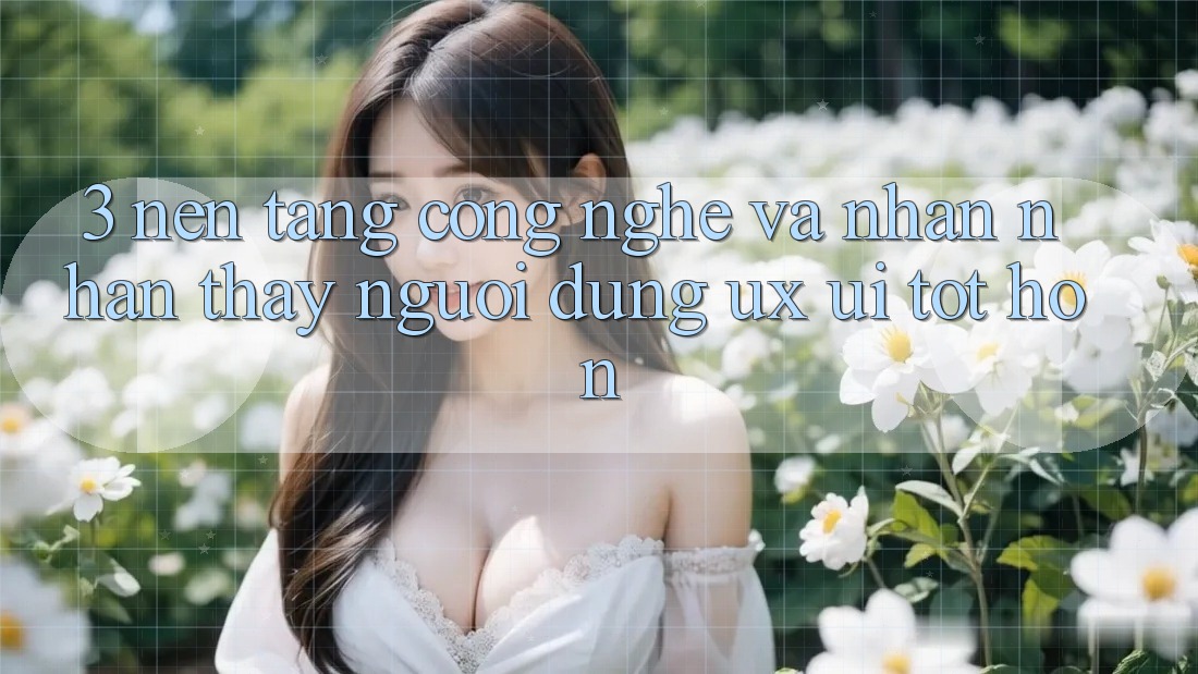 3. Nền tảng công nghệ và Nhận nhận thấy người dùng (UX/UI) tốt hơn