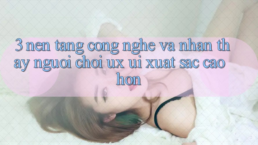 3. Nền tảng công nghệ và Nhận thấy người chơi (UX/UI) xuất sắc cao hơn