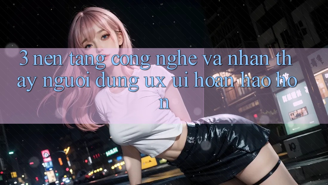 3. Nền tảng công nghệ và Nhận thấy người dùng (UX/UI) hoàn hảo hơn