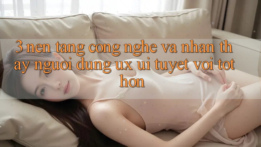 3. Nền tảng công nghệ và Nhận thấy người dùng (UX/UI) tuyệt vời tốt hơn