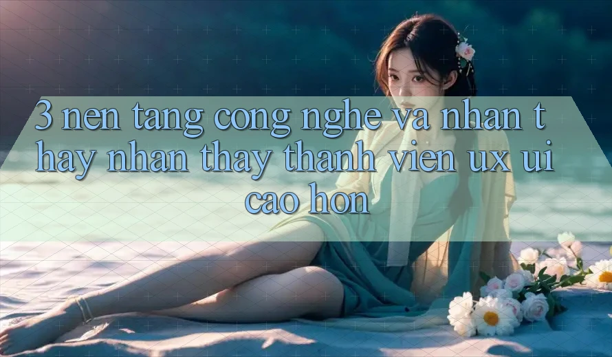 3. Nền tảng công nghệ và Nhận thấy nhận thấy thành viên (UX/UI) cao hơn