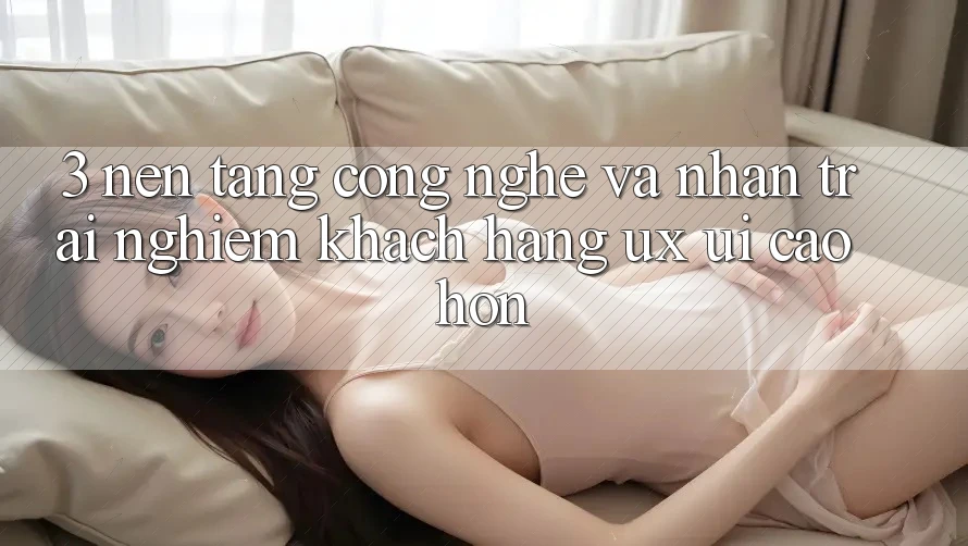 3. Nền tảng công nghệ và Nhận trải nghiệm khách hàng (UX/UI) cao hơn