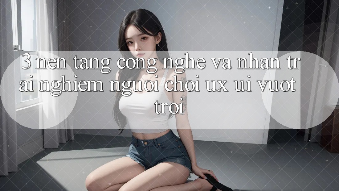 3. Nền tảng công nghệ và Nhận trải nghiệm người chơi (UX/UI) vượt trội