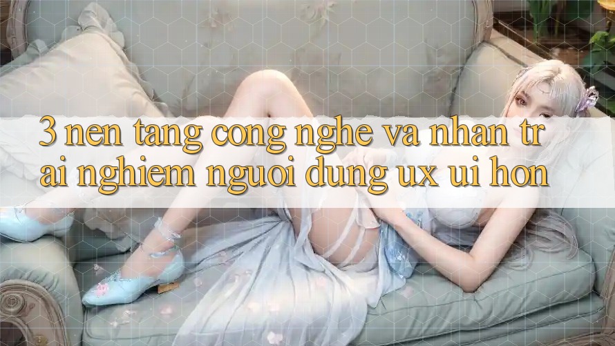 3. Nền tảng công nghệ và Nhận trải nghiệm người dùng (UX/UI) hơn