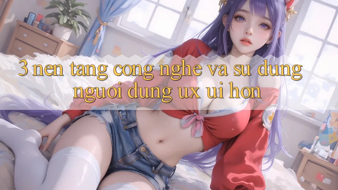 3. Nền tảng công nghệ và Sử dụng người dùng (UX/UI) hơn