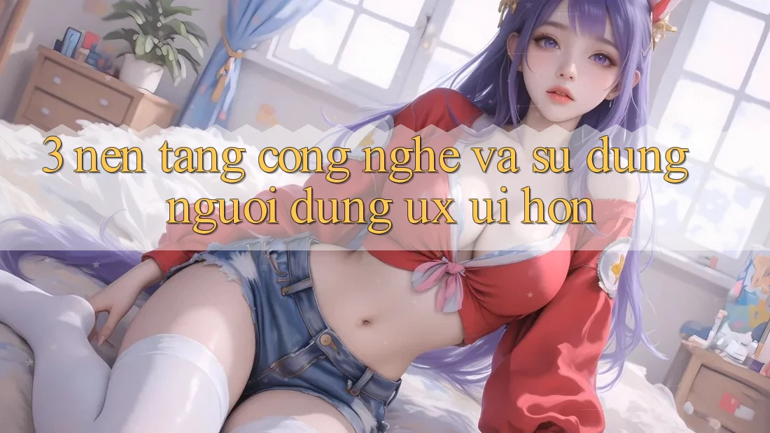 3. Nền tảng công nghệ và Sử dụng người dùng (UX/UI) hơn