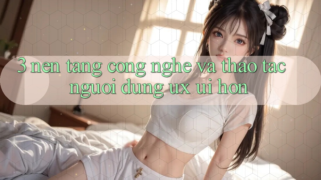3. Nền tảng công nghệ và Thao tác người dùng (UX/UI) hơn