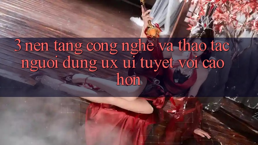 3. Nền tảng công nghệ và Thao tác người dùng (UX/UI) tuyệt vời cao hơn