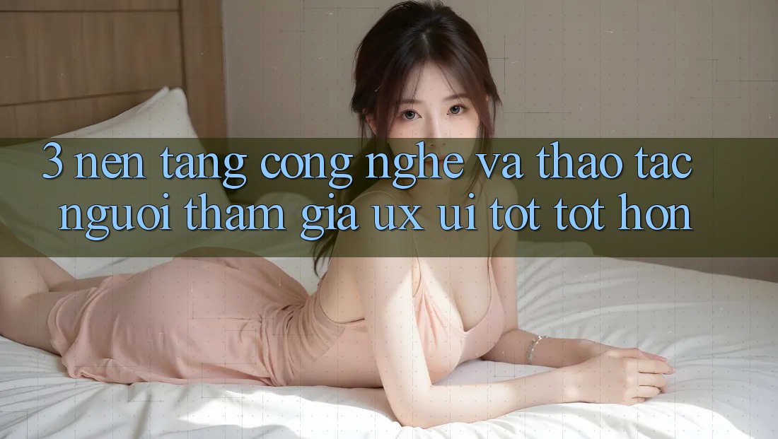 3. Nền tảng công nghệ và Thao tác người tham gia (UX/UI) tốt tốt hơn