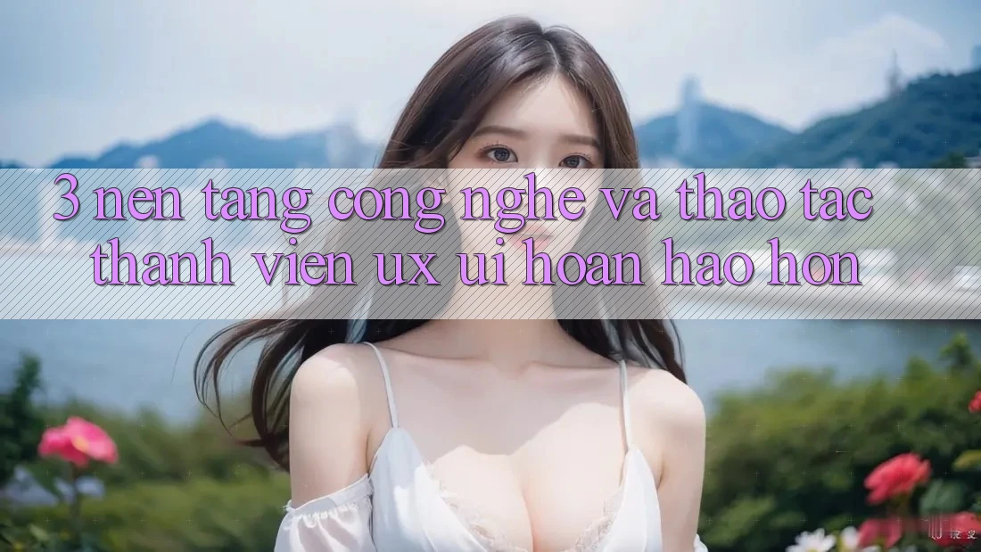 3. Nền tảng công nghệ và Thao tác thành viên (UX/UI) hoàn hảo hơn