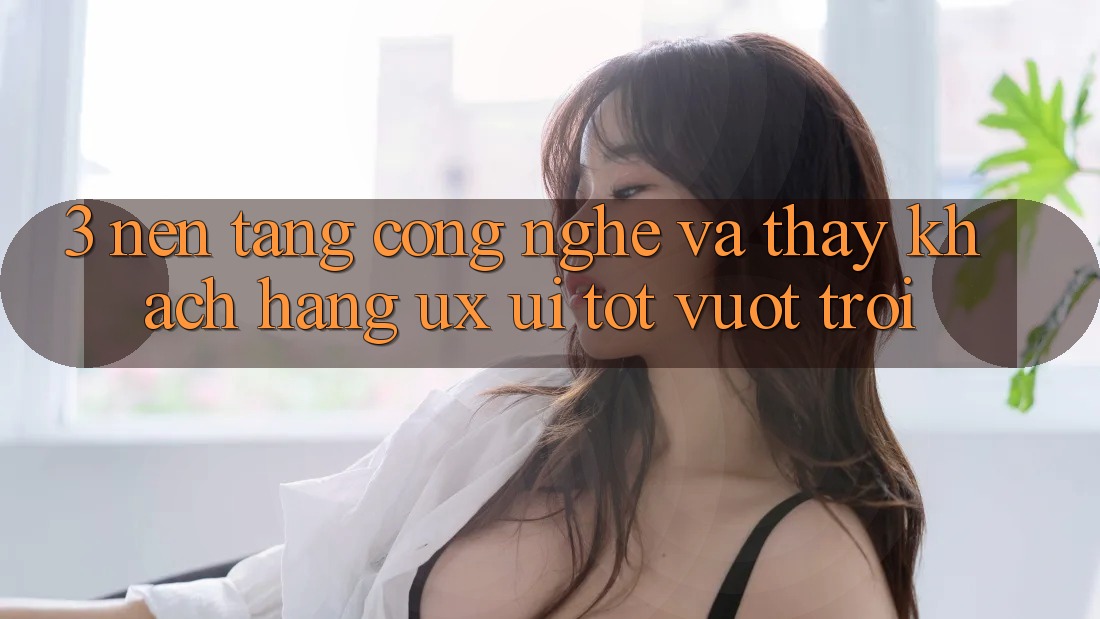 3. Nền tảng công nghệ và Thấy khách hàng (UX/UI) tốt vượt trội